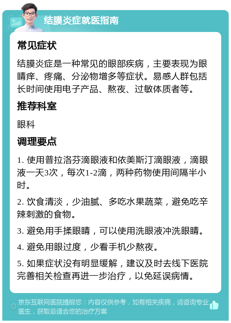 结膜炎症就医指南 常见症状 结膜炎症是一种常见的眼部疾病，主要表现为眼睛痒、疼痛、分泌物增多等症状。易感人群包括长时间使用电子产品、熬夜、过敏体质者等。 推荐科室 眼科 调理要点 1. 使用普拉洛芬滴眼液和依美斯汀滴眼液，滴眼液一天3次，每次1-2滴，两种药物使用间隔半小时。 2. 饮食清淡，少油腻、多吃水果蔬菜，避免吃辛辣刺激的食物。 3. 避免用手揉眼睛，可以使用洗眼液冲洗眼睛。 4. 避免用眼过度，少看手机少熬夜。 5. 如果症状没有明显缓解，建议及时去线下医院完善相关检查再进一步治疗，以免延误病情。