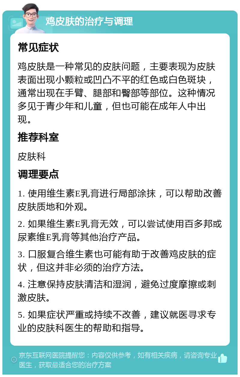 鸡皮肤的治疗与调理 常见症状 鸡皮肤是一种常见的皮肤问题，主要表现为皮肤表面出现小颗粒或凹凸不平的红色或白色斑块，通常出现在手臂、腿部和臀部等部位。这种情况多见于青少年和儿童，但也可能在成年人中出现。 推荐科室 皮肤科 调理要点 1. 使用维生素E乳膏进行局部涂抹，可以帮助改善皮肤质地和外观。 2. 如果维生素E乳膏无效，可以尝试使用百多邦或尿素维E乳膏等其他治疗产品。 3. 口服复合维生素也可能有助于改善鸡皮肤的症状，但这并非必须的治疗方法。 4. 注意保持皮肤清洁和湿润，避免过度摩擦或刺激皮肤。 5. 如果症状严重或持续不改善，建议就医寻求专业的皮肤科医生的帮助和指导。