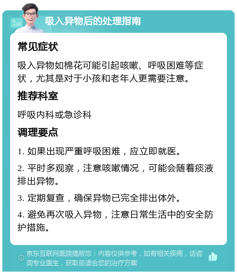 吸入异物后的处理指南 常见症状 吸入异物如棉花可能引起咳嗽、呼吸困难等症状，尤其是对于小孩和老年人更需要注意。 推荐科室 呼吸内科或急诊科 调理要点 1. 如果出现严重呼吸困难，应立即就医。 2. 平时多观察，注意咳嗽情况，可能会随着痰液排出异物。 3. 定期复查，确保异物已完全排出体外。 4. 避免再次吸入异物，注意日常生活中的安全防护措施。