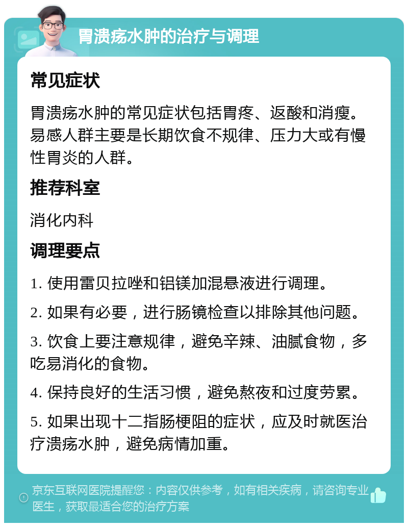 胃溃疡水肿的治疗与调理 常见症状 胃溃疡水肿的常见症状包括胃疼、返酸和消瘦。易感人群主要是长期饮食不规律、压力大或有慢性胃炎的人群。 推荐科室 消化内科 调理要点 1. 使用雷贝拉唑和铝镁加混悬液进行调理。 2. 如果有必要，进行肠镜检查以排除其他问题。 3. 饮食上要注意规律，避免辛辣、油腻食物，多吃易消化的食物。 4. 保持良好的生活习惯，避免熬夜和过度劳累。 5. 如果出现十二指肠梗阻的症状，应及时就医治疗溃疡水肿，避免病情加重。