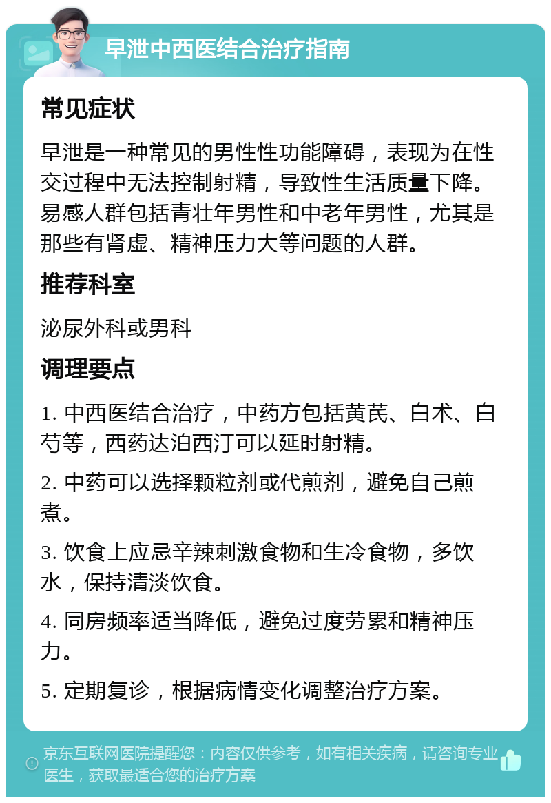 早泄中西医结合治疗指南 常见症状 早泄是一种常见的男性性功能障碍，表现为在性交过程中无法控制射精，导致性生活质量下降。易感人群包括青壮年男性和中老年男性，尤其是那些有肾虚、精神压力大等问题的人群。 推荐科室 泌尿外科或男科 调理要点 1. 中西医结合治疗，中药方包括黄芪、白术、白芍等，西药达泊西汀可以延时射精。 2. 中药可以选择颗粒剂或代煎剂，避免自己煎煮。 3. 饮食上应忌辛辣刺激食物和生冷食物，多饮水，保持清淡饮食。 4. 同房频率适当降低，避免过度劳累和精神压力。 5. 定期复诊，根据病情变化调整治疗方案。