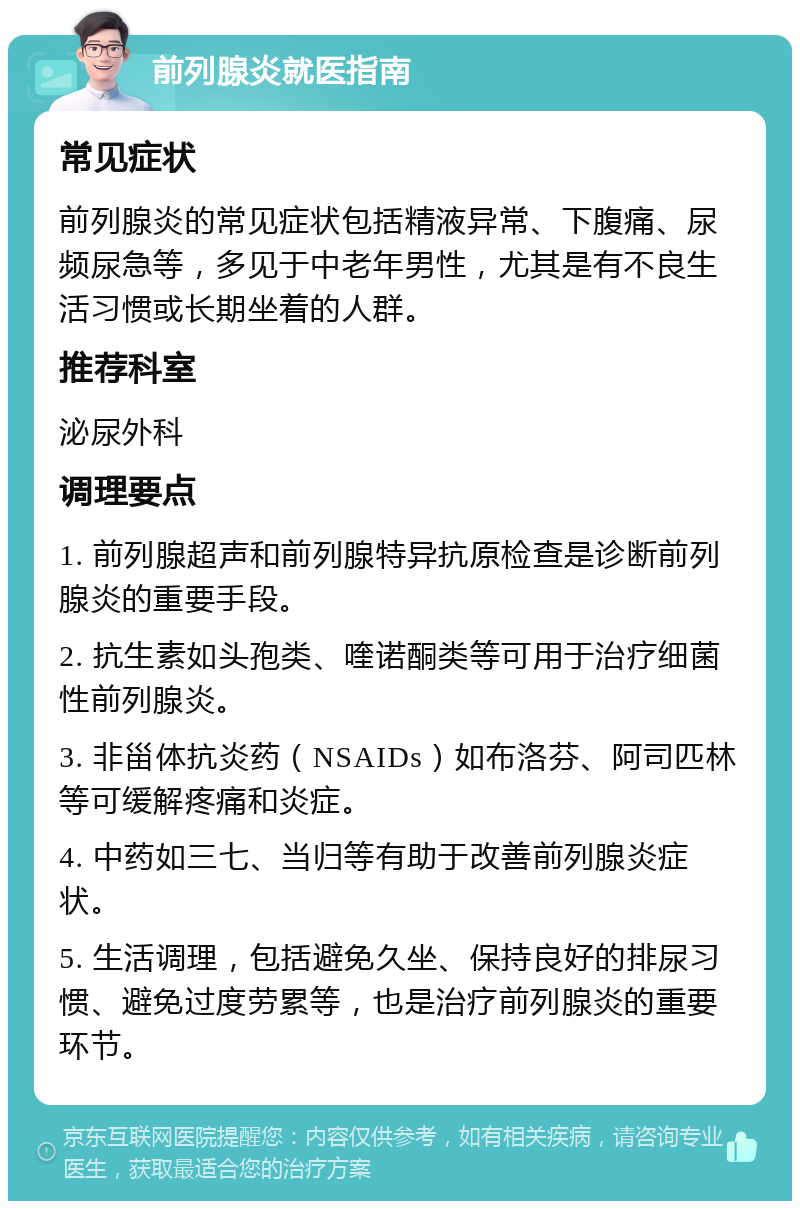 前列腺炎就医指南 常见症状 前列腺炎的常见症状包括精液异常、下腹痛、尿频尿急等，多见于中老年男性，尤其是有不良生活习惯或长期坐着的人群。 推荐科室 泌尿外科 调理要点 1. 前列腺超声和前列腺特异抗原检查是诊断前列腺炎的重要手段。 2. 抗生素如头孢类、喹诺酮类等可用于治疗细菌性前列腺炎。 3. 非甾体抗炎药（NSAIDs）如布洛芬、阿司匹林等可缓解疼痛和炎症。 4. 中药如三七、当归等有助于改善前列腺炎症状。 5. 生活调理，包括避免久坐、保持良好的排尿习惯、避免过度劳累等，也是治疗前列腺炎的重要环节。