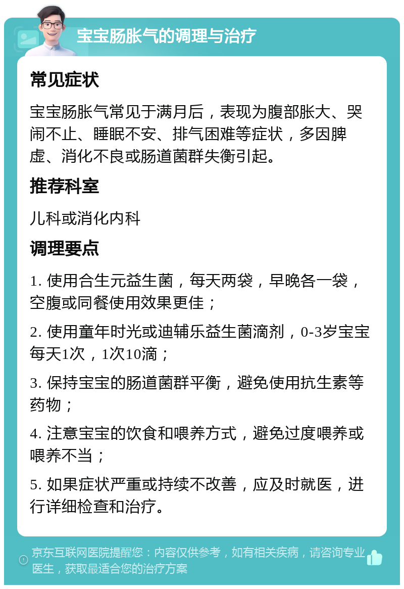 宝宝肠胀气的调理与治疗 常见症状 宝宝肠胀气常见于满月后，表现为腹部胀大、哭闹不止、睡眠不安、排气困难等症状，多因脾虚、消化不良或肠道菌群失衡引起。 推荐科室 儿科或消化内科 调理要点 1. 使用合生元益生菌，每天两袋，早晚各一袋，空腹或同餐使用效果更佳； 2. 使用童年时光或迪辅乐益生菌滴剂，0-3岁宝宝每天1次，1次10滴； 3. 保持宝宝的肠道菌群平衡，避免使用抗生素等药物； 4. 注意宝宝的饮食和喂养方式，避免过度喂养或喂养不当； 5. 如果症状严重或持续不改善，应及时就医，进行详细检查和治疗。