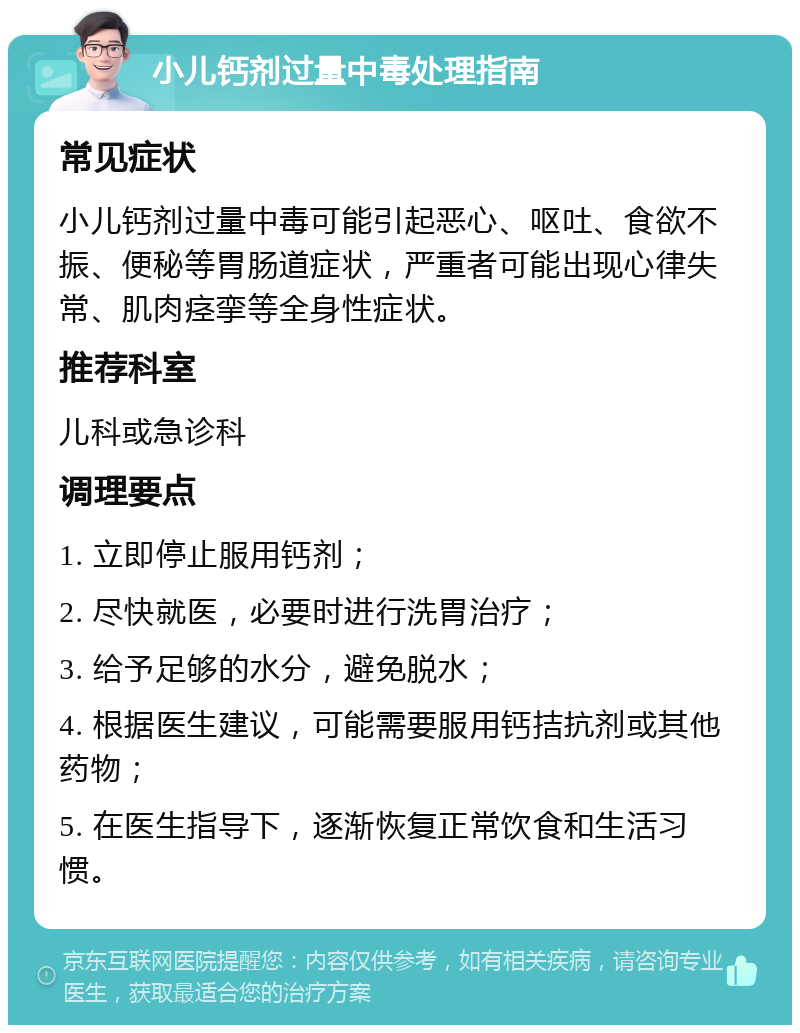 小儿钙剂过量中毒处理指南 常见症状 小儿钙剂过量中毒可能引起恶心、呕吐、食欲不振、便秘等胃肠道症状，严重者可能出现心律失常、肌肉痉挛等全身性症状。 推荐科室 儿科或急诊科 调理要点 1. 立即停止服用钙剂； 2. 尽快就医，必要时进行洗胃治疗； 3. 给予足够的水分，避免脱水； 4. 根据医生建议，可能需要服用钙拮抗剂或其他药物； 5. 在医生指导下，逐渐恢复正常饮食和生活习惯。