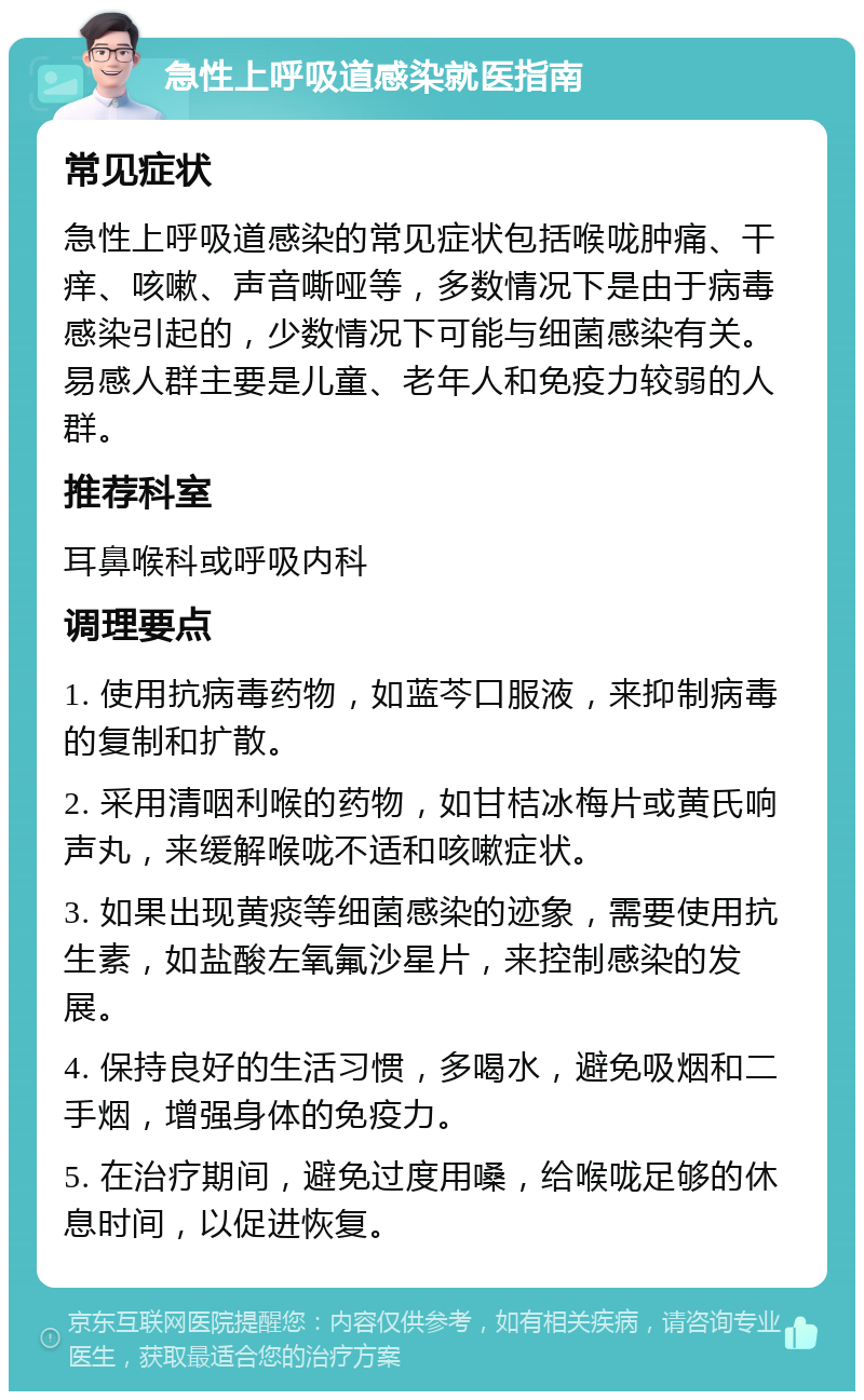 急性上呼吸道感染就医指南 常见症状 急性上呼吸道感染的常见症状包括喉咙肿痛、干痒、咳嗽、声音嘶哑等，多数情况下是由于病毒感染引起的，少数情况下可能与细菌感染有关。易感人群主要是儿童、老年人和免疫力较弱的人群。 推荐科室 耳鼻喉科或呼吸内科 调理要点 1. 使用抗病毒药物，如蓝芩口服液，来抑制病毒的复制和扩散。 2. 采用清咽利喉的药物，如甘桔冰梅片或黄氏响声丸，来缓解喉咙不适和咳嗽症状。 3. 如果出现黄痰等细菌感染的迹象，需要使用抗生素，如盐酸左氧氟沙星片，来控制感染的发展。 4. 保持良好的生活习惯，多喝水，避免吸烟和二手烟，增强身体的免疫力。 5. 在治疗期间，避免过度用嗓，给喉咙足够的休息时间，以促进恢复。