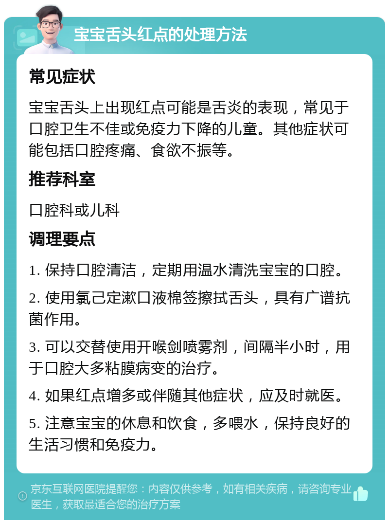 宝宝舌头红点的处理方法 常见症状 宝宝舌头上出现红点可能是舌炎的表现，常见于口腔卫生不佳或免疫力下降的儿童。其他症状可能包括口腔疼痛、食欲不振等。 推荐科室 口腔科或儿科 调理要点 1. 保持口腔清洁，定期用温水清洗宝宝的口腔。 2. 使用氯己定漱口液棉签擦拭舌头，具有广谱抗菌作用。 3. 可以交替使用开喉剑喷雾剂，间隔半小时，用于口腔大多粘膜病变的治疗。 4. 如果红点增多或伴随其他症状，应及时就医。 5. 注意宝宝的休息和饮食，多喂水，保持良好的生活习惯和免疫力。