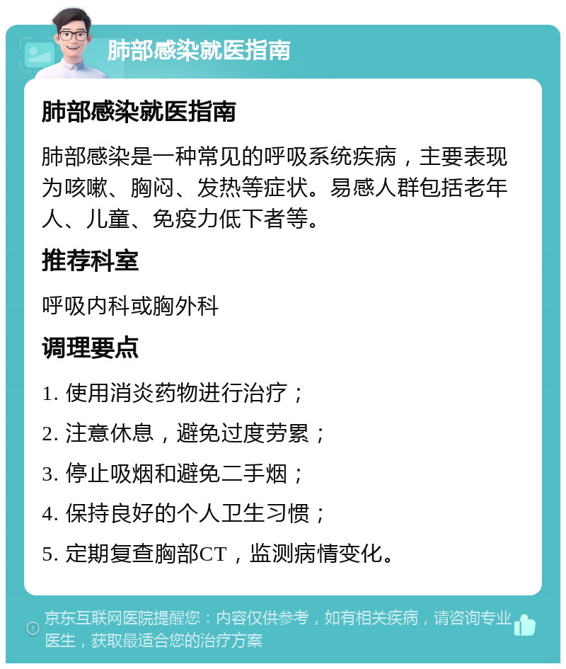 肺部感染就医指南 肺部感染就医指南 肺部感染是一种常见的呼吸系统疾病，主要表现为咳嗽、胸闷、发热等症状。易感人群包括老年人、儿童、免疫力低下者等。 推荐科室 呼吸内科或胸外科 调理要点 1. 使用消炎药物进行治疗； 2. 注意休息，避免过度劳累； 3. 停止吸烟和避免二手烟； 4. 保持良好的个人卫生习惯； 5. 定期复查胸部CT，监测病情变化。