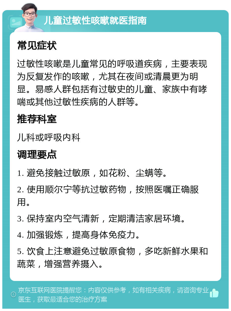 儿童过敏性咳嗽就医指南 常见症状 过敏性咳嗽是儿童常见的呼吸道疾病，主要表现为反复发作的咳嗽，尤其在夜间或清晨更为明显。易感人群包括有过敏史的儿童、家族中有哮喘或其他过敏性疾病的人群等。 推荐科室 儿科或呼吸内科 调理要点 1. 避免接触过敏原，如花粉、尘螨等。 2. 使用顺尔宁等抗过敏药物，按照医嘱正确服用。 3. 保持室内空气清新，定期清洁家居环境。 4. 加强锻炼，提高身体免疫力。 5. 饮食上注意避免过敏原食物，多吃新鲜水果和蔬菜，增强营养摄入。