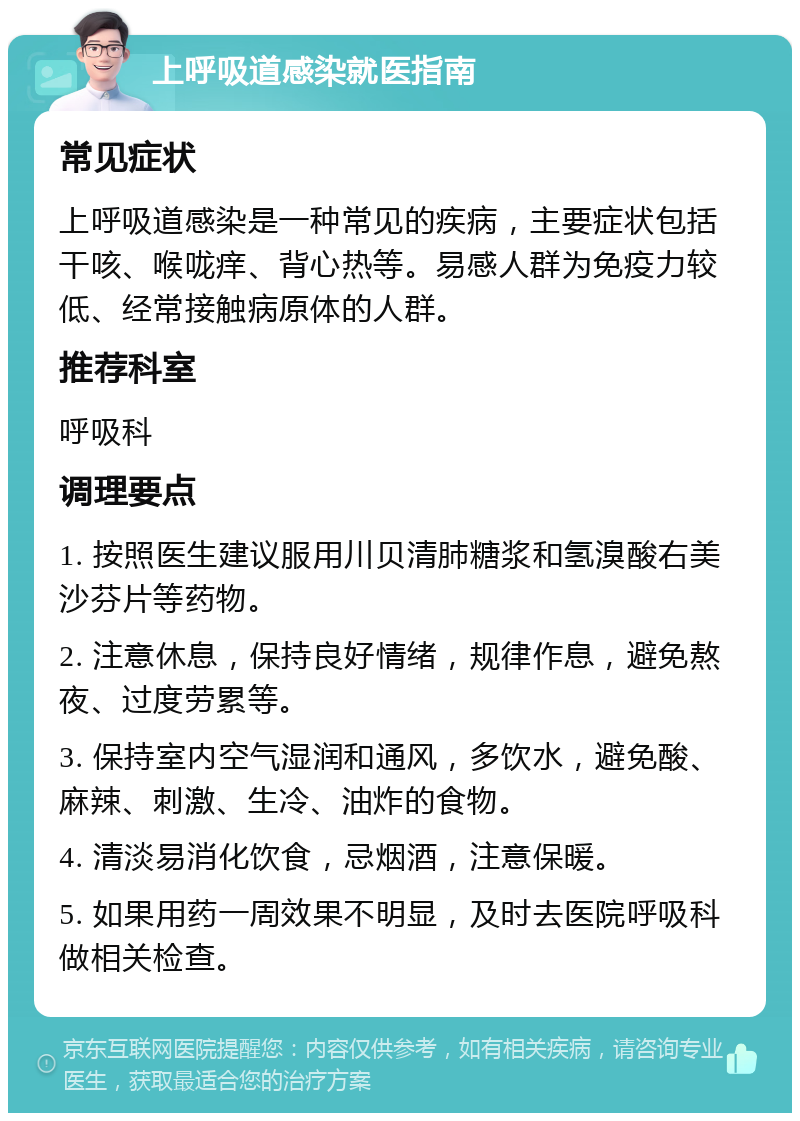 上呼吸道感染就医指南 常见症状 上呼吸道感染是一种常见的疾病，主要症状包括干咳、喉咙痒、背心热等。易感人群为免疫力较低、经常接触病原体的人群。 推荐科室 呼吸科 调理要点 1. 按照医生建议服用川贝清肺糖浆和氢溴酸右美沙芬片等药物。 2. 注意休息，保持良好情绪，规律作息，避免熬夜、过度劳累等。 3. 保持室内空气湿润和通风，多饮水，避免酸、麻辣、刺激、生冷、油炸的食物。 4. 清淡易消化饮食，忌烟酒，注意保暖。 5. 如果用药一周效果不明显，及时去医院呼吸科做相关检查。