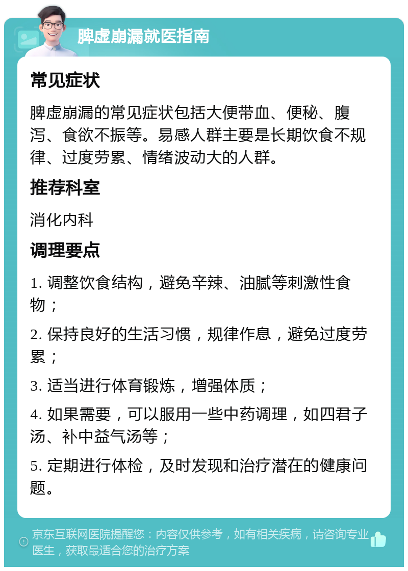 脾虚崩漏就医指南 常见症状 脾虚崩漏的常见症状包括大便带血、便秘、腹泻、食欲不振等。易感人群主要是长期饮食不规律、过度劳累、情绪波动大的人群。 推荐科室 消化内科 调理要点 1. 调整饮食结构，避免辛辣、油腻等刺激性食物； 2. 保持良好的生活习惯，规律作息，避免过度劳累； 3. 适当进行体育锻炼，增强体质； 4. 如果需要，可以服用一些中药调理，如四君子汤、补中益气汤等； 5. 定期进行体检，及时发现和治疗潜在的健康问题。