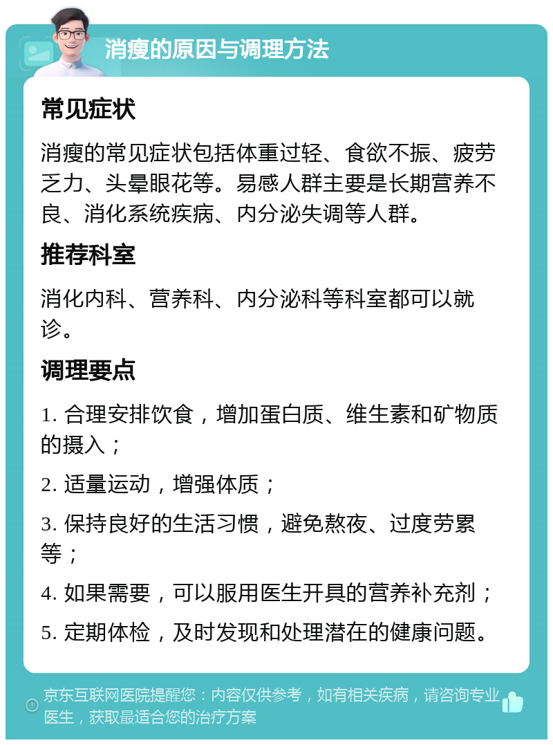 消瘦的原因与调理方法 常见症状 消瘦的常见症状包括体重过轻、食欲不振、疲劳乏力、头晕眼花等。易感人群主要是长期营养不良、消化系统疾病、内分泌失调等人群。 推荐科室 消化内科、营养科、内分泌科等科室都可以就诊。 调理要点 1. 合理安排饮食，增加蛋白质、维生素和矿物质的摄入； 2. 适量运动，增强体质； 3. 保持良好的生活习惯，避免熬夜、过度劳累等； 4. 如果需要，可以服用医生开具的营养补充剂； 5. 定期体检，及时发现和处理潜在的健康问题。