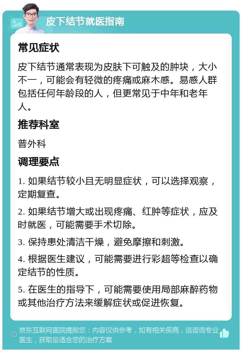 皮下结节就医指南 常见症状 皮下结节通常表现为皮肤下可触及的肿块，大小不一，可能会有轻微的疼痛或麻木感。易感人群包括任何年龄段的人，但更常见于中年和老年人。 推荐科室 普外科 调理要点 1. 如果结节较小且无明显症状，可以选择观察，定期复查。 2. 如果结节增大或出现疼痛、红肿等症状，应及时就医，可能需要手术切除。 3. 保持患处清洁干燥，避免摩擦和刺激。 4. 根据医生建议，可能需要进行彩超等检查以确定结节的性质。 5. 在医生的指导下，可能需要使用局部麻醉药物或其他治疗方法来缓解症状或促进恢复。