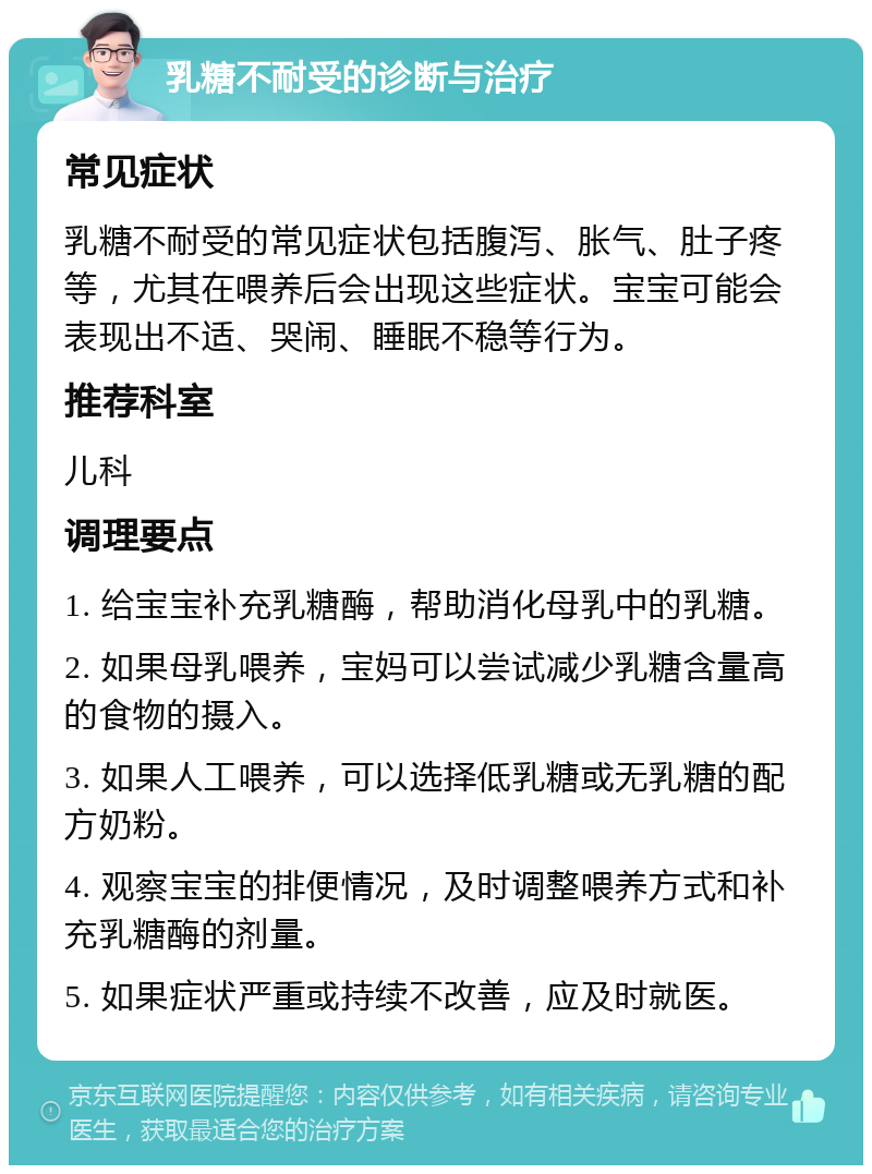 乳糖不耐受的诊断与治疗 常见症状 乳糖不耐受的常见症状包括腹泻、胀气、肚子疼等，尤其在喂养后会出现这些症状。宝宝可能会表现出不适、哭闹、睡眠不稳等行为。 推荐科室 儿科 调理要点 1. 给宝宝补充乳糖酶，帮助消化母乳中的乳糖。 2. 如果母乳喂养，宝妈可以尝试减少乳糖含量高的食物的摄入。 3. 如果人工喂养，可以选择低乳糖或无乳糖的配方奶粉。 4. 观察宝宝的排便情况，及时调整喂养方式和补充乳糖酶的剂量。 5. 如果症状严重或持续不改善，应及时就医。