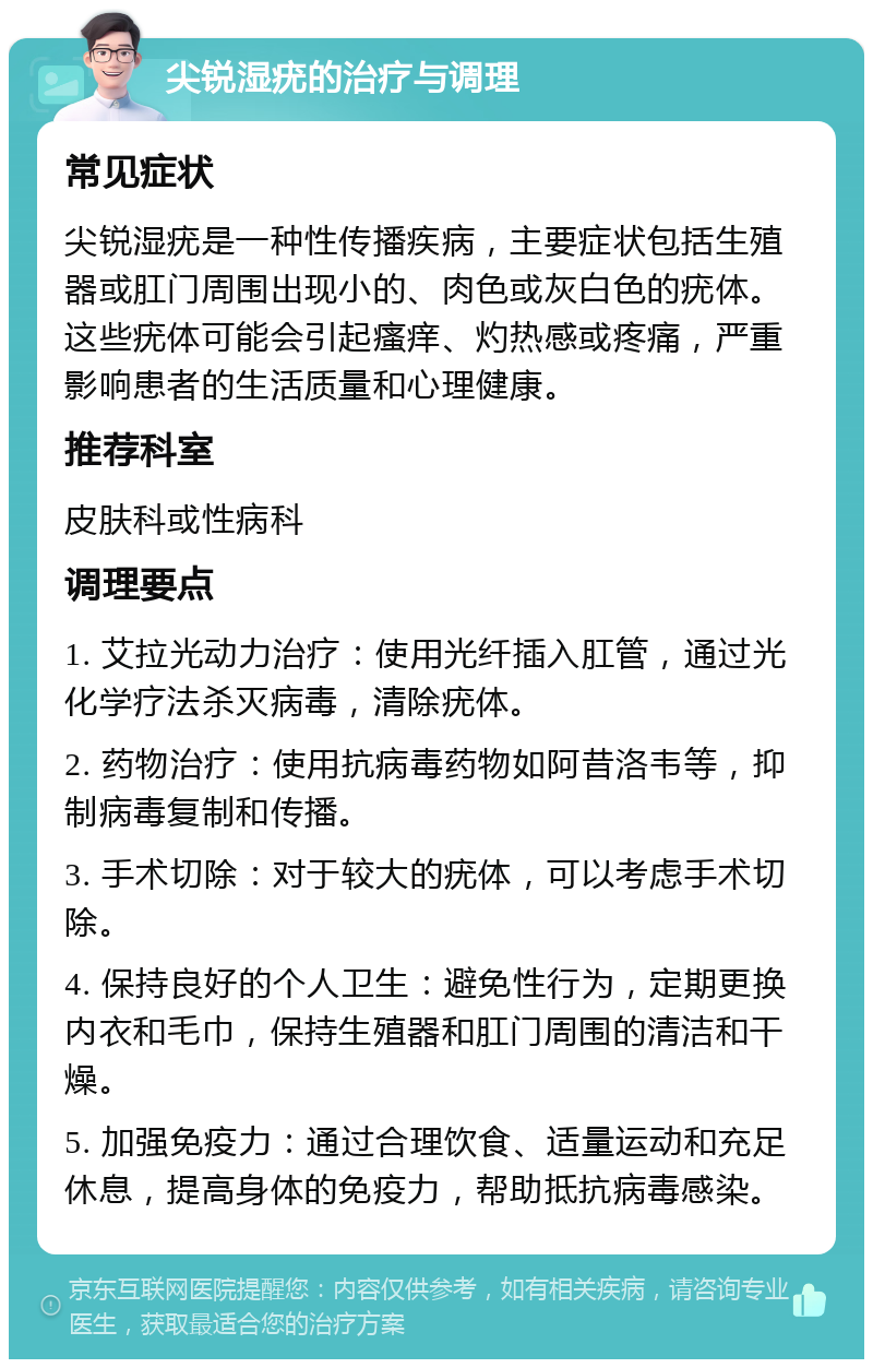 尖锐湿疣的治疗与调理 常见症状 尖锐湿疣是一种性传播疾病，主要症状包括生殖器或肛门周围出现小的、肉色或灰白色的疣体。这些疣体可能会引起瘙痒、灼热感或疼痛，严重影响患者的生活质量和心理健康。 推荐科室 皮肤科或性病科 调理要点 1. 艾拉光动力治疗：使用光纤插入肛管，通过光化学疗法杀灭病毒，清除疣体。 2. 药物治疗：使用抗病毒药物如阿昔洛韦等，抑制病毒复制和传播。 3. 手术切除：对于较大的疣体，可以考虑手术切除。 4. 保持良好的个人卫生：避免性行为，定期更换内衣和毛巾，保持生殖器和肛门周围的清洁和干燥。 5. 加强免疫力：通过合理饮食、适量运动和充足休息，提高身体的免疫力，帮助抵抗病毒感染。