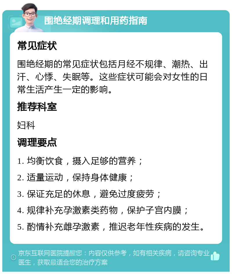 围绝经期调理和用药指南 常见症状 围绝经期的常见症状包括月经不规律、潮热、出汗、心悸、失眠等。这些症状可能会对女性的日常生活产生一定的影响。 推荐科室 妇科 调理要点 1. 均衡饮食，摄入足够的营养； 2. 适量运动，保持身体健康； 3. 保证充足的休息，避免过度疲劳； 4. 规律补充孕激素类药物，保护子宫内膜； 5. 酌情补充雌孕激素，推迟老年性疾病的发生。