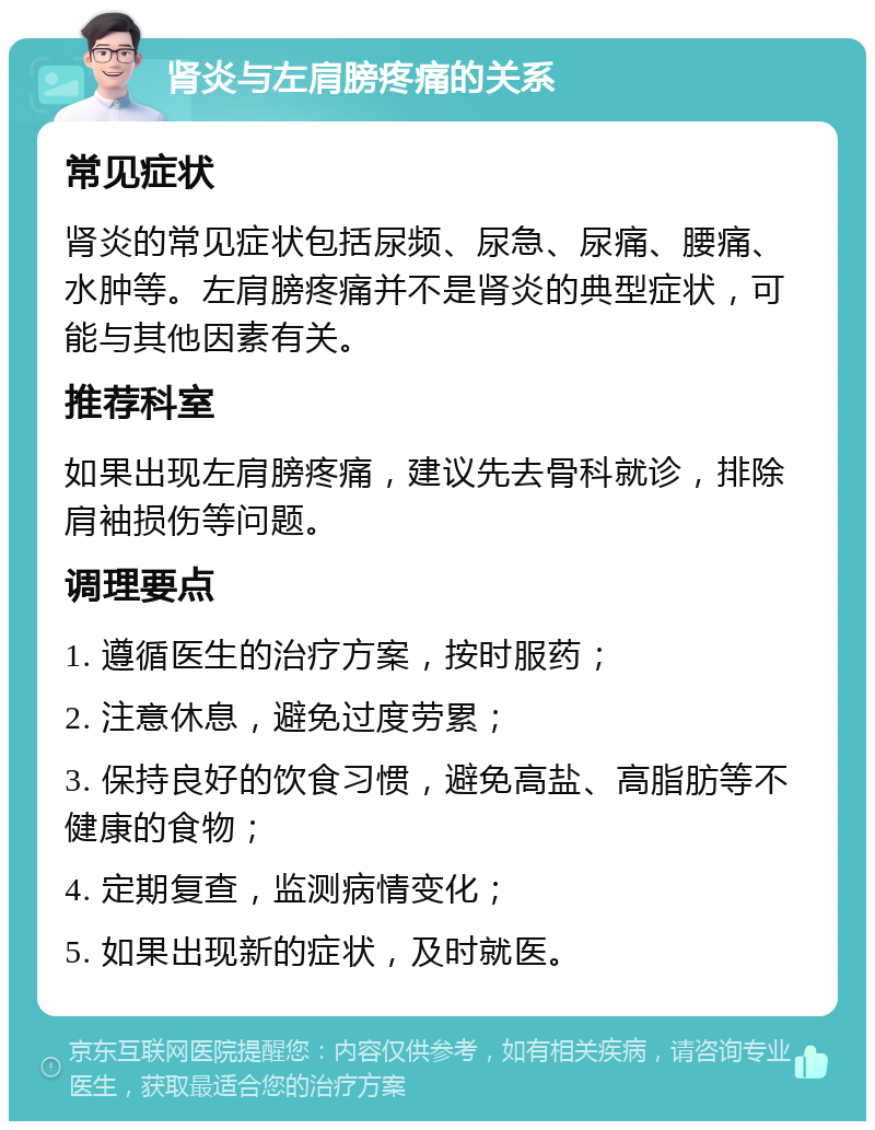 肾炎与左肩膀疼痛的关系 常见症状 肾炎的常见症状包括尿频、尿急、尿痛、腰痛、水肿等。左肩膀疼痛并不是肾炎的典型症状，可能与其他因素有关。 推荐科室 如果出现左肩膀疼痛，建议先去骨科就诊，排除肩袖损伤等问题。 调理要点 1. 遵循医生的治疗方案，按时服药； 2. 注意休息，避免过度劳累； 3. 保持良好的饮食习惯，避免高盐、高脂肪等不健康的食物； 4. 定期复查，监测病情变化； 5. 如果出现新的症状，及时就医。