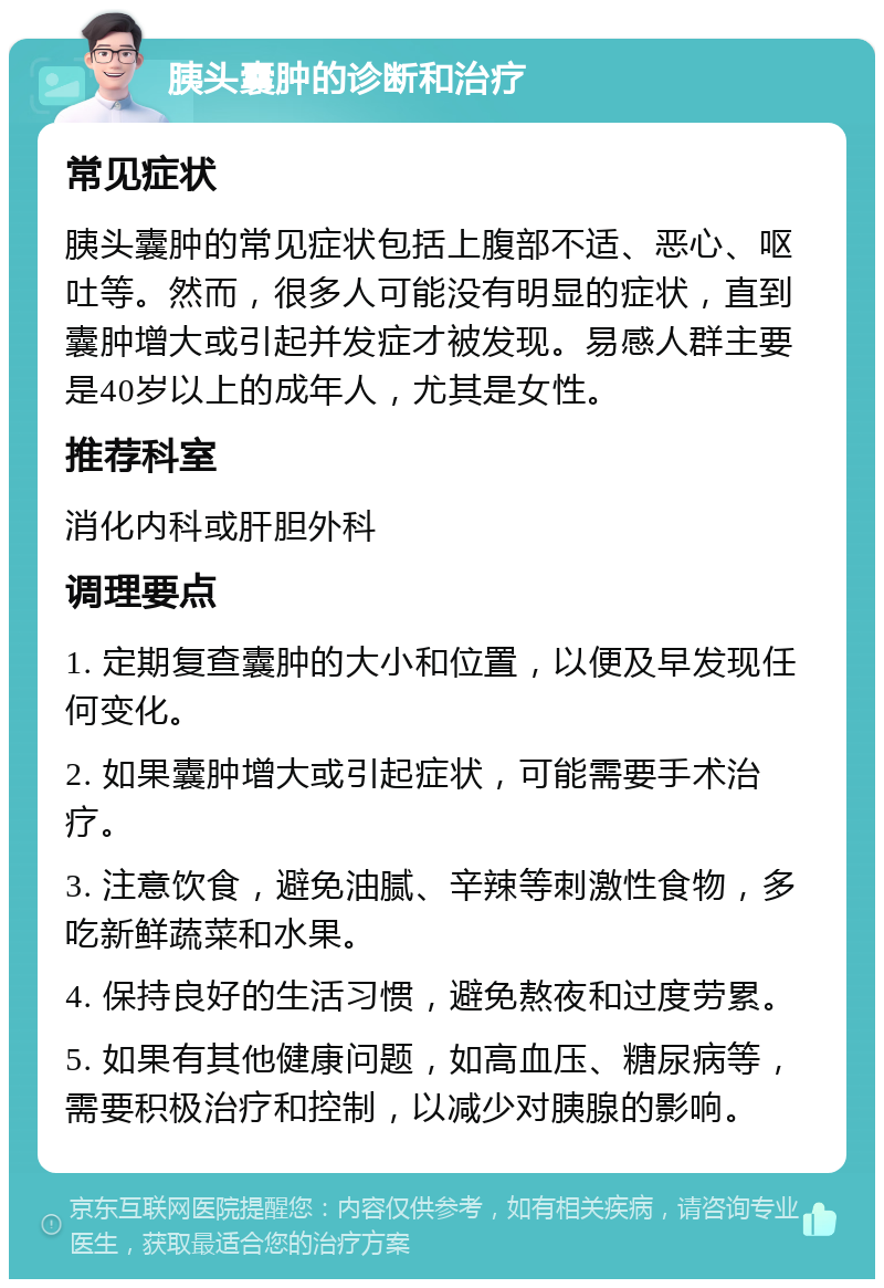 胰头囊肿的诊断和治疗 常见症状 胰头囊肿的常见症状包括上腹部不适、恶心、呕吐等。然而，很多人可能没有明显的症状，直到囊肿增大或引起并发症才被发现。易感人群主要是40岁以上的成年人，尤其是女性。 推荐科室 消化内科或肝胆外科 调理要点 1. 定期复查囊肿的大小和位置，以便及早发现任何变化。 2. 如果囊肿增大或引起症状，可能需要手术治疗。 3. 注意饮食，避免油腻、辛辣等刺激性食物，多吃新鲜蔬菜和水果。 4. 保持良好的生活习惯，避免熬夜和过度劳累。 5. 如果有其他健康问题，如高血压、糖尿病等，需要积极治疗和控制，以减少对胰腺的影响。