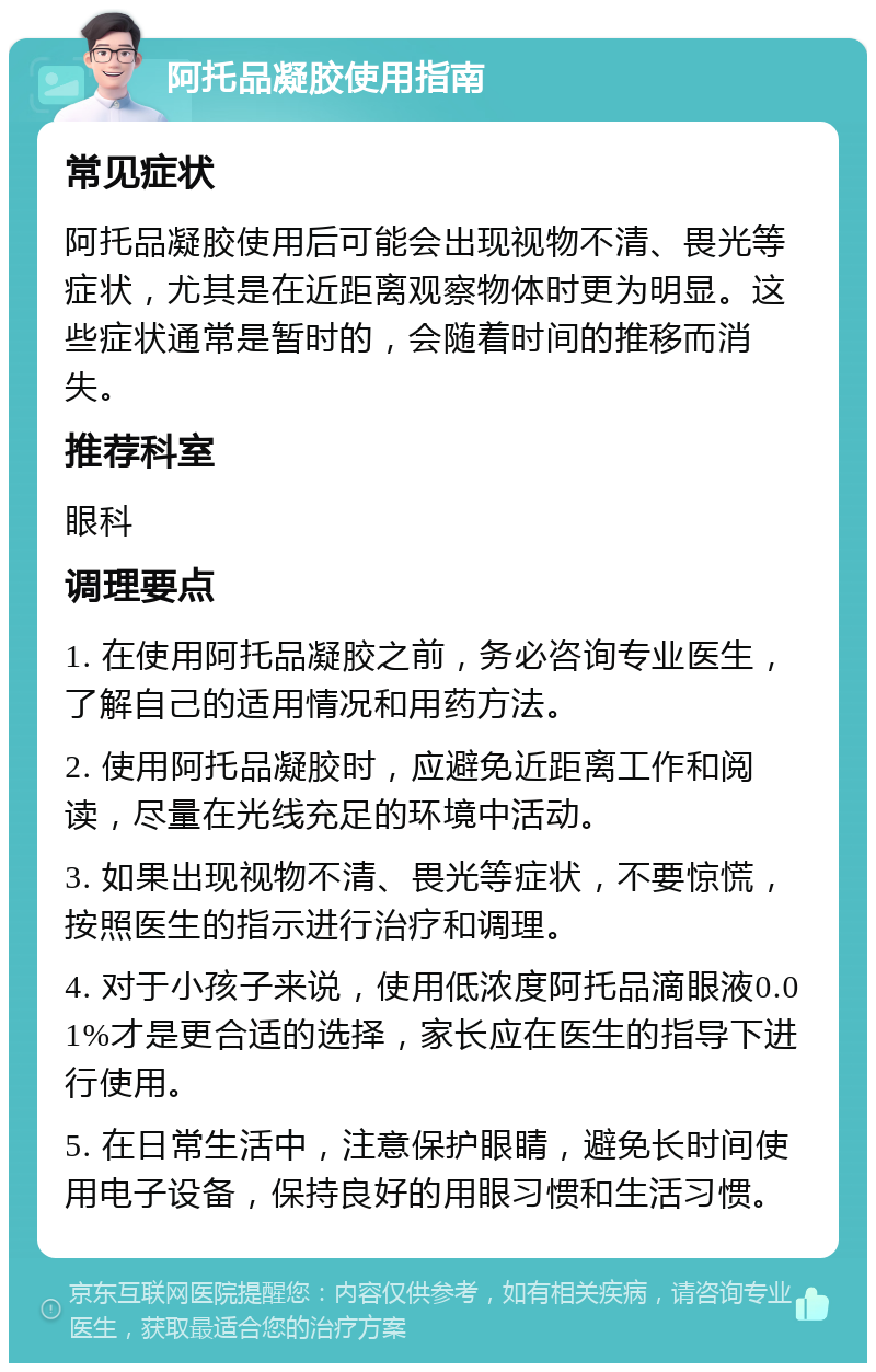 阿托品凝胶使用指南 常见症状 阿托品凝胶使用后可能会出现视物不清、畏光等症状，尤其是在近距离观察物体时更为明显。这些症状通常是暂时的，会随着时间的推移而消失。 推荐科室 眼科 调理要点 1. 在使用阿托品凝胶之前，务必咨询专业医生，了解自己的适用情况和用药方法。 2. 使用阿托品凝胶时，应避免近距离工作和阅读，尽量在光线充足的环境中活动。 3. 如果出现视物不清、畏光等症状，不要惊慌，按照医生的指示进行治疗和调理。 4. 对于小孩子来说，使用低浓度阿托品滴眼液0.01%才是更合适的选择，家长应在医生的指导下进行使用。 5. 在日常生活中，注意保护眼睛，避免长时间使用电子设备，保持良好的用眼习惯和生活习惯。