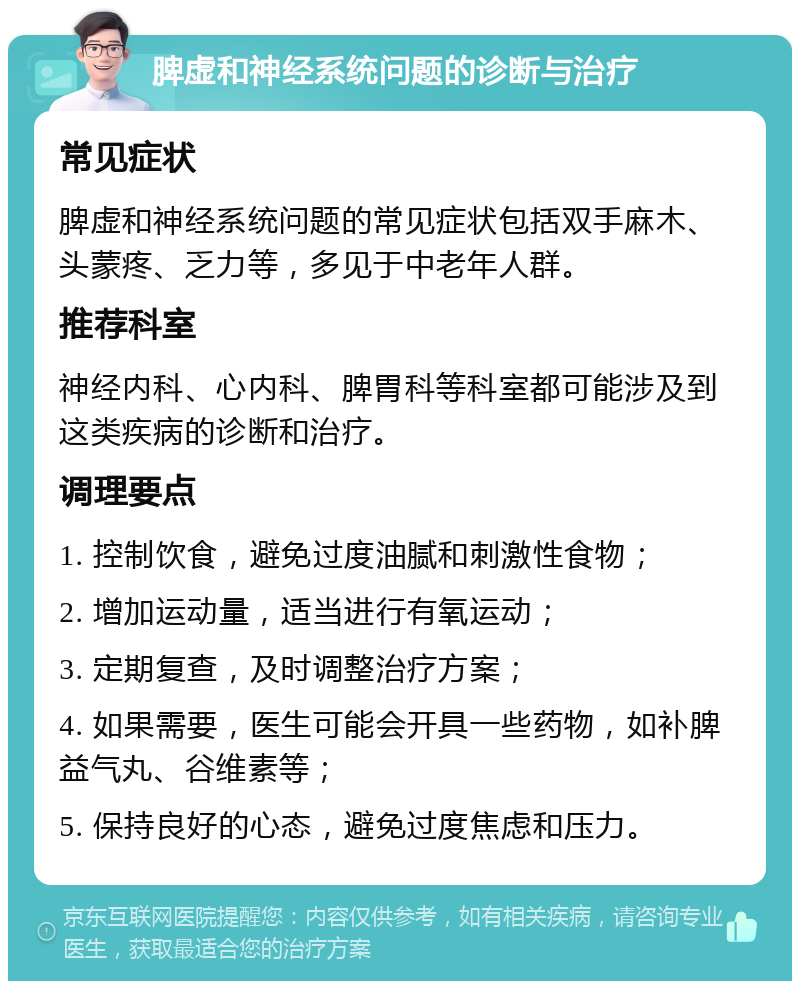 脾虚和神经系统问题的诊断与治疗 常见症状 脾虚和神经系统问题的常见症状包括双手麻木、头蒙疼、乏力等，多见于中老年人群。 推荐科室 神经内科、心内科、脾胃科等科室都可能涉及到这类疾病的诊断和治疗。 调理要点 1. 控制饮食，避免过度油腻和刺激性食物； 2. 增加运动量，适当进行有氧运动； 3. 定期复查，及时调整治疗方案； 4. 如果需要，医生可能会开具一些药物，如补脾益气丸、谷维素等； 5. 保持良好的心态，避免过度焦虑和压力。