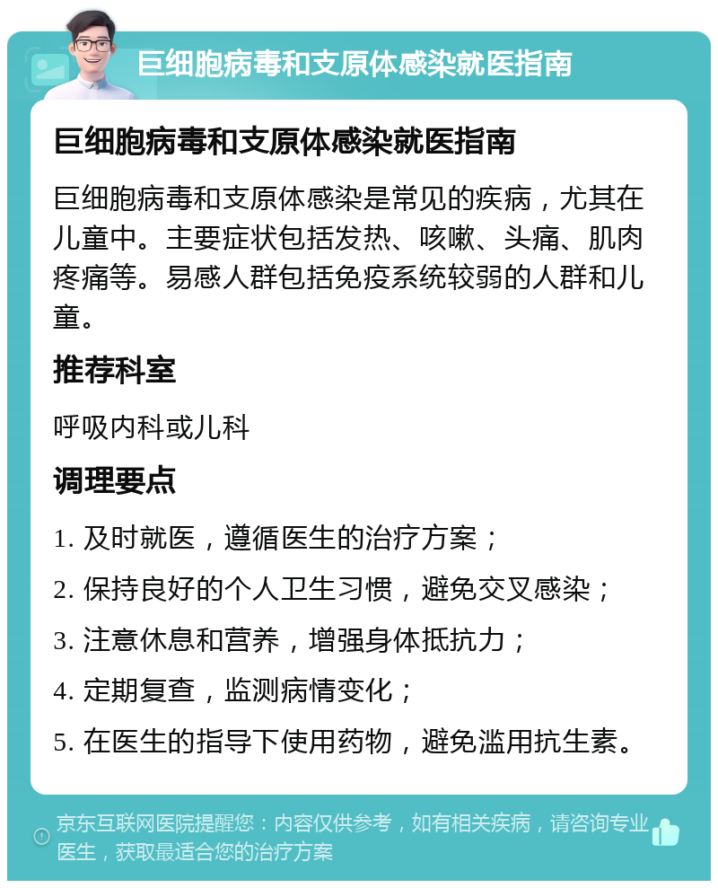 巨细胞病毒和支原体感染就医指南 巨细胞病毒和支原体感染就医指南 巨细胞病毒和支原体感染是常见的疾病，尤其在儿童中。主要症状包括发热、咳嗽、头痛、肌肉疼痛等。易感人群包括免疫系统较弱的人群和儿童。 推荐科室 呼吸内科或儿科 调理要点 1. 及时就医，遵循医生的治疗方案； 2. 保持良好的个人卫生习惯，避免交叉感染； 3. 注意休息和营养，增强身体抵抗力； 4. 定期复查，监测病情变化； 5. 在医生的指导下使用药物，避免滥用抗生素。