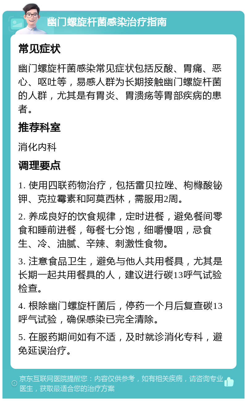 幽门螺旋杆菌感染治疗指南 常见症状 幽门螺旋杆菌感染常见症状包括反酸、胃痛、恶心、呕吐等，易感人群为长期接触幽门螺旋杆菌的人群，尤其是有胃炎、胃溃疡等胃部疾病的患者。 推荐科室 消化内科 调理要点 1. 使用四联药物治疗，包括雷贝拉唑、枸橼酸铋钾、克拉霉素和阿莫西林，需服用2周。 2. 养成良好的饮食规律，定时进餐，避免餐间零食和睡前进餐，每餐七分饱，细嚼慢咽，忌食生、冷、油腻、辛辣、刺激性食物。 3. 注意食品卫生，避免与他人共用餐具，尤其是长期一起共用餐具的人，建议进行碳13呼气试验检查。 4. 根除幽门螺旋杆菌后，停药一个月后复查碳13呼气试验，确保感染已完全清除。 5. 在服药期间如有不适，及时就诊消化专科，避免延误治疗。