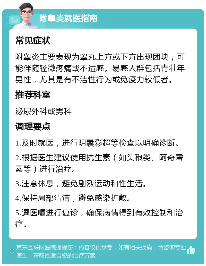 附睾炎就医指南 常见症状 附睾炎主要表现为睾丸上方或下方出现团块，可能伴随轻微疼痛或不适感。易感人群包括青壮年男性，尤其是有不洁性行为或免疫力较低者。 推荐科室 泌尿外科或男科 调理要点 1.及时就医，进行阴囊彩超等检查以明确诊断。 2.根据医生建议使用抗生素（如头孢类、阿奇霉素等）进行治疗。 3.注意休息，避免剧烈运动和性生活。 4.保持局部清洁，避免感染扩散。 5.遵医嘱进行复诊，确保病情得到有效控制和治疗。