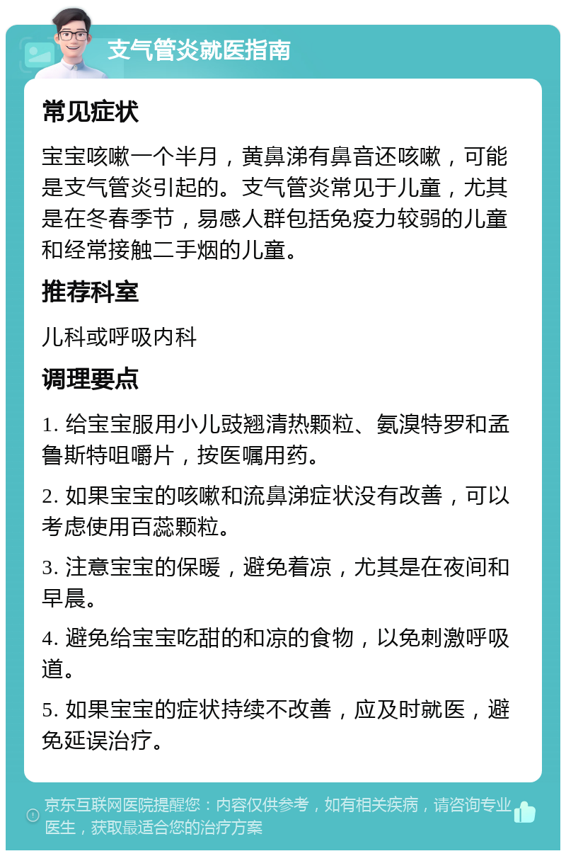 支气管炎就医指南 常见症状 宝宝咳嗽一个半月，黄鼻涕有鼻音还咳嗽，可能是支气管炎引起的。支气管炎常见于儿童，尤其是在冬春季节，易感人群包括免疫力较弱的儿童和经常接触二手烟的儿童。 推荐科室 儿科或呼吸内科 调理要点 1. 给宝宝服用小儿豉翘清热颗粒、氨溴特罗和孟鲁斯特咀嚼片，按医嘱用药。 2. 如果宝宝的咳嗽和流鼻涕症状没有改善，可以考虑使用百蕊颗粒。 3. 注意宝宝的保暖，避免着凉，尤其是在夜间和早晨。 4. 避免给宝宝吃甜的和凉的食物，以免刺激呼吸道。 5. 如果宝宝的症状持续不改善，应及时就医，避免延误治疗。