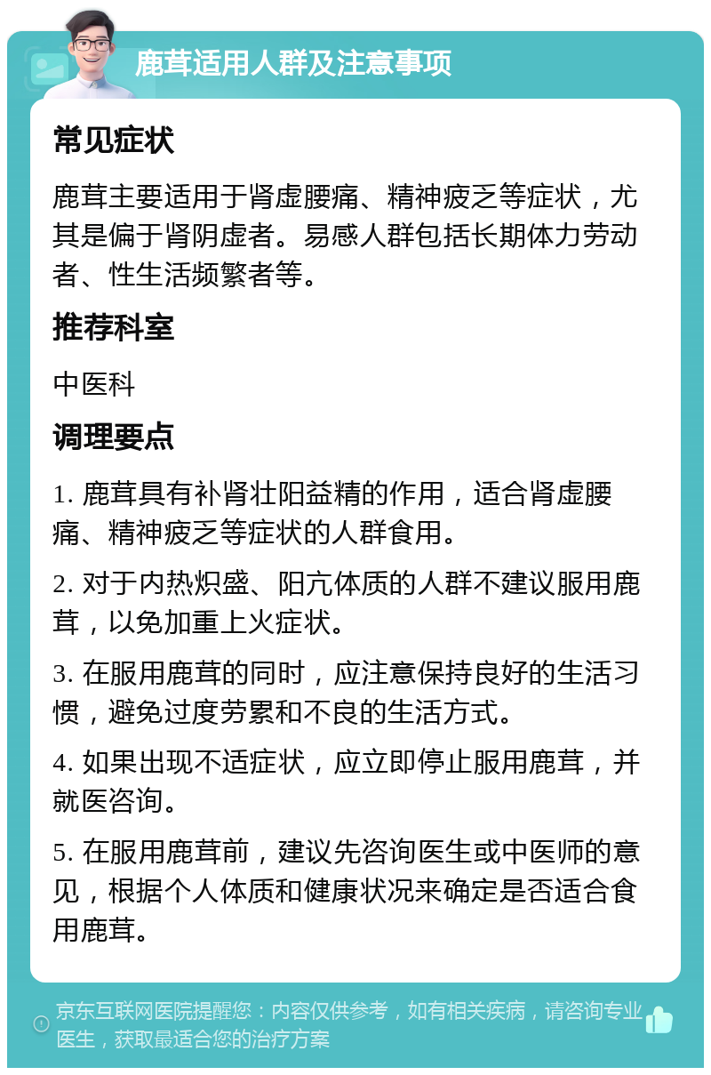 鹿茸适用人群及注意事项 常见症状 鹿茸主要适用于肾虚腰痛、精神疲乏等症状，尤其是偏于肾阴虚者。易感人群包括长期体力劳动者、性生活频繁者等。 推荐科室 中医科 调理要点 1. 鹿茸具有补肾壮阳益精的作用，适合肾虚腰痛、精神疲乏等症状的人群食用。 2. 对于内热炽盛、阳亢体质的人群不建议服用鹿茸，以免加重上火症状。 3. 在服用鹿茸的同时，应注意保持良好的生活习惯，避免过度劳累和不良的生活方式。 4. 如果出现不适症状，应立即停止服用鹿茸，并就医咨询。 5. 在服用鹿茸前，建议先咨询医生或中医师的意见，根据个人体质和健康状况来确定是否适合食用鹿茸。