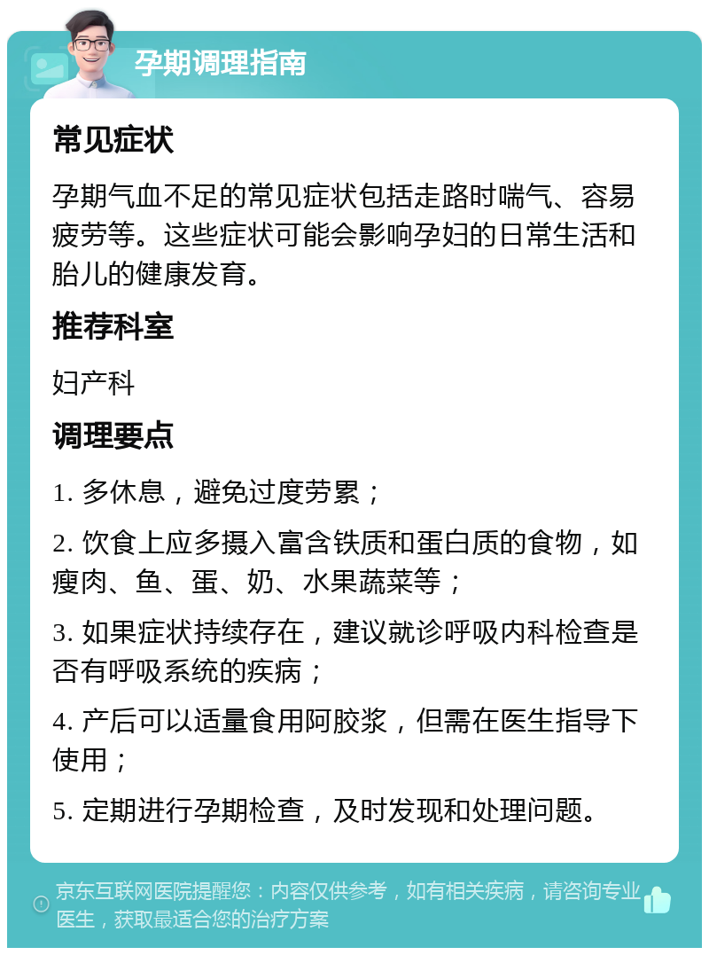 孕期调理指南 常见症状 孕期气血不足的常见症状包括走路时喘气、容易疲劳等。这些症状可能会影响孕妇的日常生活和胎儿的健康发育。 推荐科室 妇产科 调理要点 1. 多休息，避免过度劳累； 2. 饮食上应多摄入富含铁质和蛋白质的食物，如瘦肉、鱼、蛋、奶、水果蔬菜等； 3. 如果症状持续存在，建议就诊呼吸内科检查是否有呼吸系统的疾病； 4. 产后可以适量食用阿胶浆，但需在医生指导下使用； 5. 定期进行孕期检查，及时发现和处理问题。