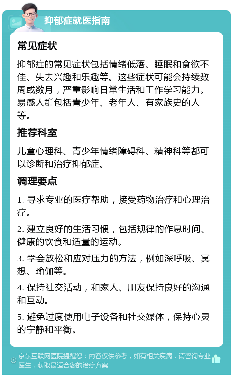 抑郁症就医指南 常见症状 抑郁症的常见症状包括情绪低落、睡眠和食欲不佳、失去兴趣和乐趣等。这些症状可能会持续数周或数月，严重影响日常生活和工作学习能力。易感人群包括青少年、老年人、有家族史的人等。 推荐科室 儿童心理科、青少年情绪障碍科、精神科等都可以诊断和治疗抑郁症。 调理要点 1. 寻求专业的医疗帮助，接受药物治疗和心理治疗。 2. 建立良好的生活习惯，包括规律的作息时间、健康的饮食和适量的运动。 3. 学会放松和应对压力的方法，例如深呼吸、冥想、瑜伽等。 4. 保持社交活动，和家人、朋友保持良好的沟通和互动。 5. 避免过度使用电子设备和社交媒体，保持心灵的宁静和平衡。