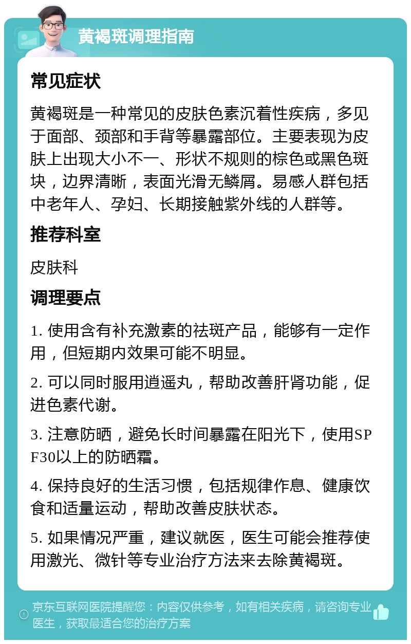 黄褐斑调理指南 常见症状 黄褐斑是一种常见的皮肤色素沉着性疾病，多见于面部、颈部和手背等暴露部位。主要表现为皮肤上出现大小不一、形状不规则的棕色或黑色斑块，边界清晰，表面光滑无鳞屑。易感人群包括中老年人、孕妇、长期接触紫外线的人群等。 推荐科室 皮肤科 调理要点 1. 使用含有补充激素的祛斑产品，能够有一定作用，但短期内效果可能不明显。 2. 可以同时服用逍遥丸，帮助改善肝肾功能，促进色素代谢。 3. 注意防晒，避免长时间暴露在阳光下，使用SPF30以上的防晒霜。 4. 保持良好的生活习惯，包括规律作息、健康饮食和适量运动，帮助改善皮肤状态。 5. 如果情况严重，建议就医，医生可能会推荐使用激光、微针等专业治疗方法来去除黄褐斑。