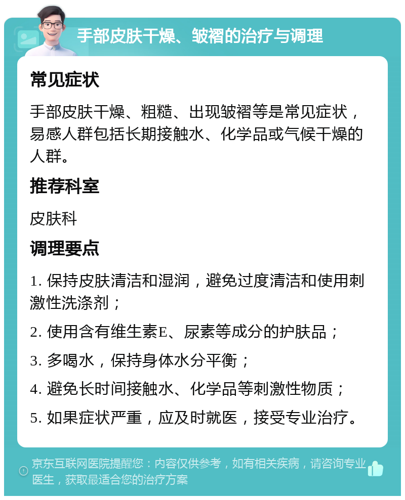 手部皮肤干燥、皱褶的治疗与调理 常见症状 手部皮肤干燥、粗糙、出现皱褶等是常见症状，易感人群包括长期接触水、化学品或气候干燥的人群。 推荐科室 皮肤科 调理要点 1. 保持皮肤清洁和湿润，避免过度清洁和使用刺激性洗涤剂； 2. 使用含有维生素E、尿素等成分的护肤品； 3. 多喝水，保持身体水分平衡； 4. 避免长时间接触水、化学品等刺激性物质； 5. 如果症状严重，应及时就医，接受专业治疗。