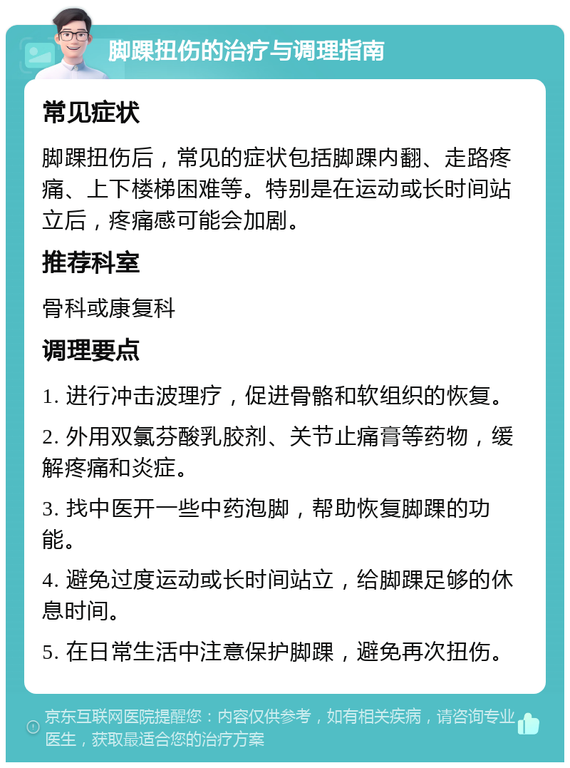 脚踝扭伤的治疗与调理指南 常见症状 脚踝扭伤后，常见的症状包括脚踝内翻、走路疼痛、上下楼梯困难等。特别是在运动或长时间站立后，疼痛感可能会加剧。 推荐科室 骨科或康复科 调理要点 1. 进行冲击波理疗，促进骨骼和软组织的恢复。 2. 外用双氯芬酸乳胶剂、关节止痛膏等药物，缓解疼痛和炎症。 3. 找中医开一些中药泡脚，帮助恢复脚踝的功能。 4. 避免过度运动或长时间站立，给脚踝足够的休息时间。 5. 在日常生活中注意保护脚踝，避免再次扭伤。