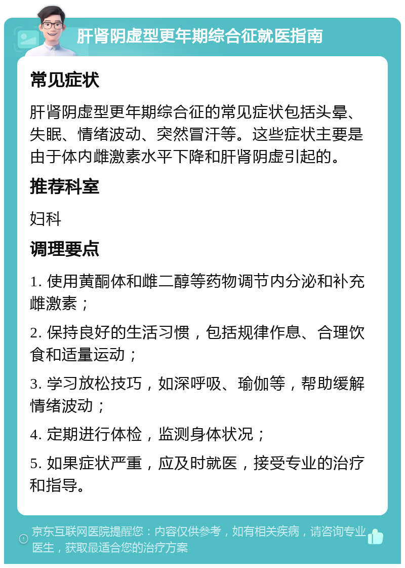 肝肾阴虚型更年期综合征就医指南 常见症状 肝肾阴虚型更年期综合征的常见症状包括头晕、失眠、情绪波动、突然冒汗等。这些症状主要是由于体内雌激素水平下降和肝肾阴虚引起的。 推荐科室 妇科 调理要点 1. 使用黄酮体和雌二醇等药物调节内分泌和补充雌激素； 2. 保持良好的生活习惯，包括规律作息、合理饮食和适量运动； 3. 学习放松技巧，如深呼吸、瑜伽等，帮助缓解情绪波动； 4. 定期进行体检，监测身体状况； 5. 如果症状严重，应及时就医，接受专业的治疗和指导。