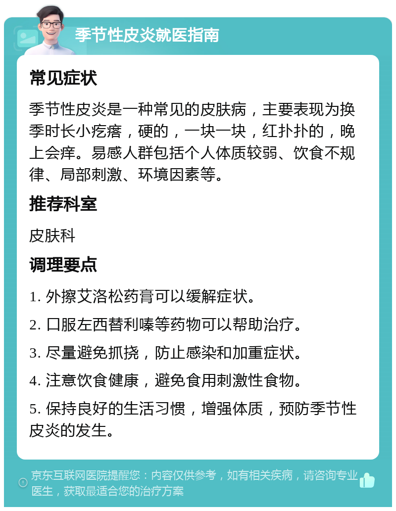 季节性皮炎就医指南 常见症状 季节性皮炎是一种常见的皮肤病，主要表现为换季时长小疙瘩，硬的，一块一块，红扑扑的，晚上会痒。易感人群包括个人体质较弱、饮食不规律、局部刺激、环境因素等。 推荐科室 皮肤科 调理要点 1. 外擦艾洛松药膏可以缓解症状。 2. 口服左西替利嗪等药物可以帮助治疗。 3. 尽量避免抓挠，防止感染和加重症状。 4. 注意饮食健康，避免食用刺激性食物。 5. 保持良好的生活习惯，增强体质，预防季节性皮炎的发生。