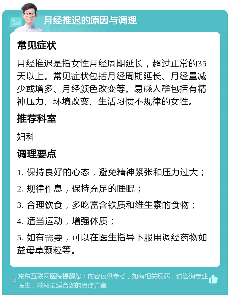 月经推迟的原因与调理 常见症状 月经推迟是指女性月经周期延长，超过正常的35天以上。常见症状包括月经周期延长、月经量减少或增多、月经颜色改变等。易感人群包括有精神压力、环境改变、生活习惯不规律的女性。 推荐科室 妇科 调理要点 1. 保持良好的心态，避免精神紧张和压力过大； 2. 规律作息，保持充足的睡眠； 3. 合理饮食，多吃富含铁质和维生素的食物； 4. 适当运动，增强体质； 5. 如有需要，可以在医生指导下服用调经药物如益母草颗粒等。