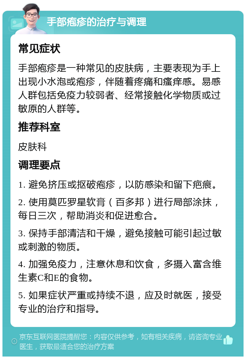 手部疱疹的治疗与调理 常见症状 手部疱疹是一种常见的皮肤病，主要表现为手上出现小水泡或疱疹，伴随着疼痛和瘙痒感。易感人群包括免疫力较弱者、经常接触化学物质或过敏原的人群等。 推荐科室 皮肤科 调理要点 1. 避免挤压或抠破疱疹，以防感染和留下疤痕。 2. 使用莫匹罗星软膏（百多邦）进行局部涂抹，每日三次，帮助消炎和促进愈合。 3. 保持手部清洁和干燥，避免接触可能引起过敏或刺激的物质。 4. 加强免疫力，注意休息和饮食，多摄入富含维生素C和E的食物。 5. 如果症状严重或持续不退，应及时就医，接受专业的治疗和指导。