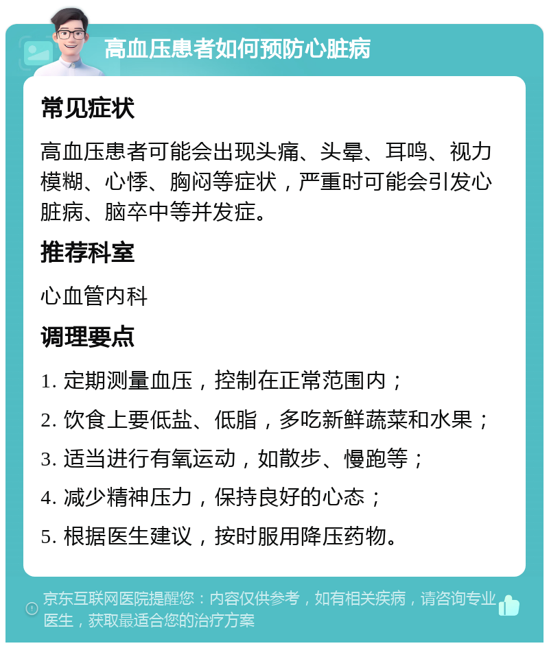 高血压患者如何预防心脏病 常见症状 高血压患者可能会出现头痛、头晕、耳鸣、视力模糊、心悸、胸闷等症状，严重时可能会引发心脏病、脑卒中等并发症。 推荐科室 心血管内科 调理要点 1. 定期测量血压，控制在正常范围内； 2. 饮食上要低盐、低脂，多吃新鲜蔬菜和水果； 3. 适当进行有氧运动，如散步、慢跑等； 4. 减少精神压力，保持良好的心态； 5. 根据医生建议，按时服用降压药物。