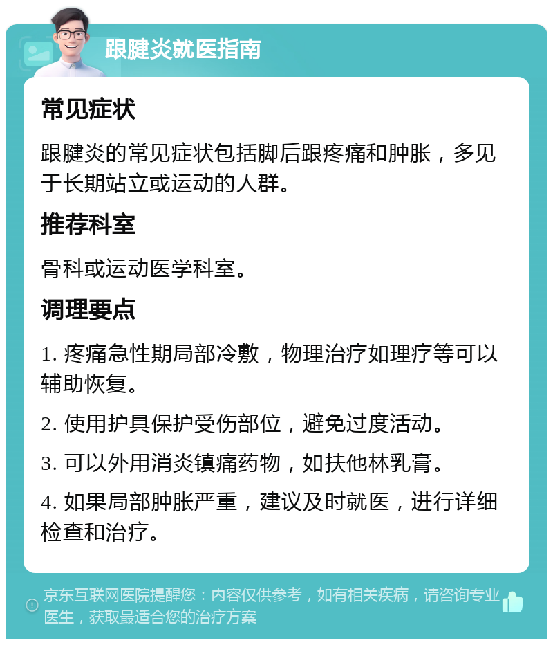 跟腱炎就医指南 常见症状 跟腱炎的常见症状包括脚后跟疼痛和肿胀，多见于长期站立或运动的人群。 推荐科室 骨科或运动医学科室。 调理要点 1. 疼痛急性期局部冷敷，物理治疗如理疗等可以辅助恢复。 2. 使用护具保护受伤部位，避免过度活动。 3. 可以外用消炎镇痛药物，如扶他林乳膏。 4. 如果局部肿胀严重，建议及时就医，进行详细检查和治疗。