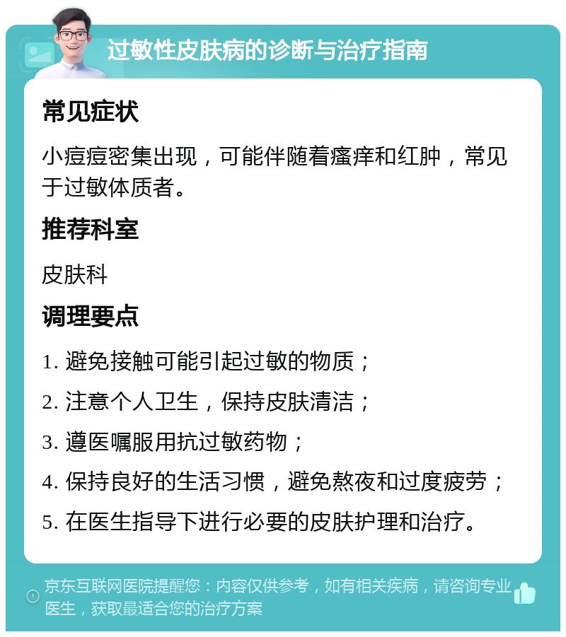 过敏性皮肤病的诊断与治疗指南 常见症状 小痘痘密集出现，可能伴随着瘙痒和红肿，常见于过敏体质者。 推荐科室 皮肤科 调理要点 1. 避免接触可能引起过敏的物质； 2. 注意个人卫生，保持皮肤清洁； 3. 遵医嘱服用抗过敏药物； 4. 保持良好的生活习惯，避免熬夜和过度疲劳； 5. 在医生指导下进行必要的皮肤护理和治疗。