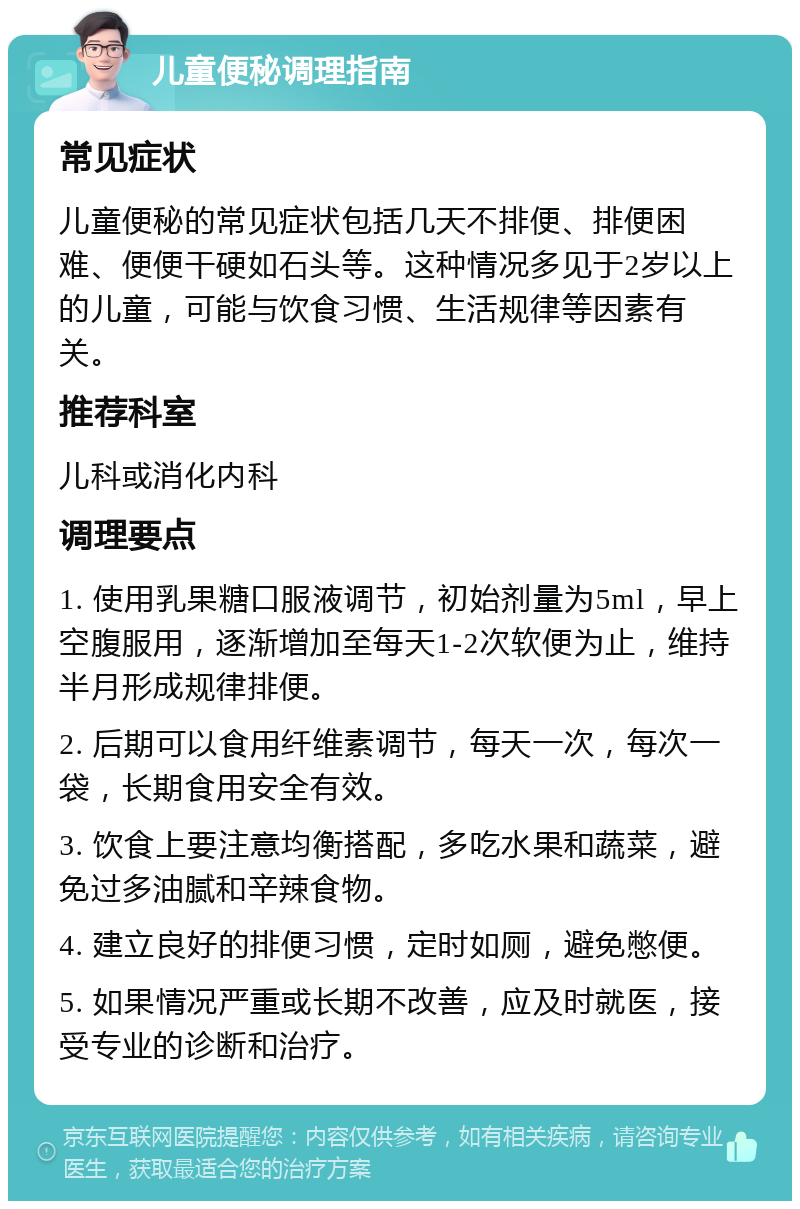 儿童便秘调理指南 常见症状 儿童便秘的常见症状包括几天不排便、排便困难、便便干硬如石头等。这种情况多见于2岁以上的儿童，可能与饮食习惯、生活规律等因素有关。 推荐科室 儿科或消化内科 调理要点 1. 使用乳果糖口服液调节，初始剂量为5ml，早上空腹服用，逐渐增加至每天1-2次软便为止，维持半月形成规律排便。 2. 后期可以食用纤维素调节，每天一次，每次一袋，长期食用安全有效。 3. 饮食上要注意均衡搭配，多吃水果和蔬菜，避免过多油腻和辛辣食物。 4. 建立良好的排便习惯，定时如厕，避免憋便。 5. 如果情况严重或长期不改善，应及时就医，接受专业的诊断和治疗。