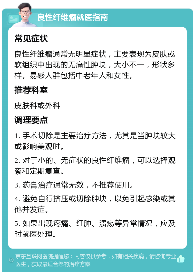 良性纤维瘤就医指南 常见症状 良性纤维瘤通常无明显症状，主要表现为皮肤或软组织中出现的无痛性肿块，大小不一，形状多样。易感人群包括中老年人和女性。 推荐科室 皮肤科或外科 调理要点 1. 手术切除是主要治疗方法，尤其是当肿块较大或影响美观时。 2. 对于小的、无症状的良性纤维瘤，可以选择观察和定期复查。 3. 药膏治疗通常无效，不推荐使用。 4. 避免自行挤压或切除肿块，以免引起感染或其他并发症。 5. 如果出现疼痛、红肿、溃疡等异常情况，应及时就医处理。