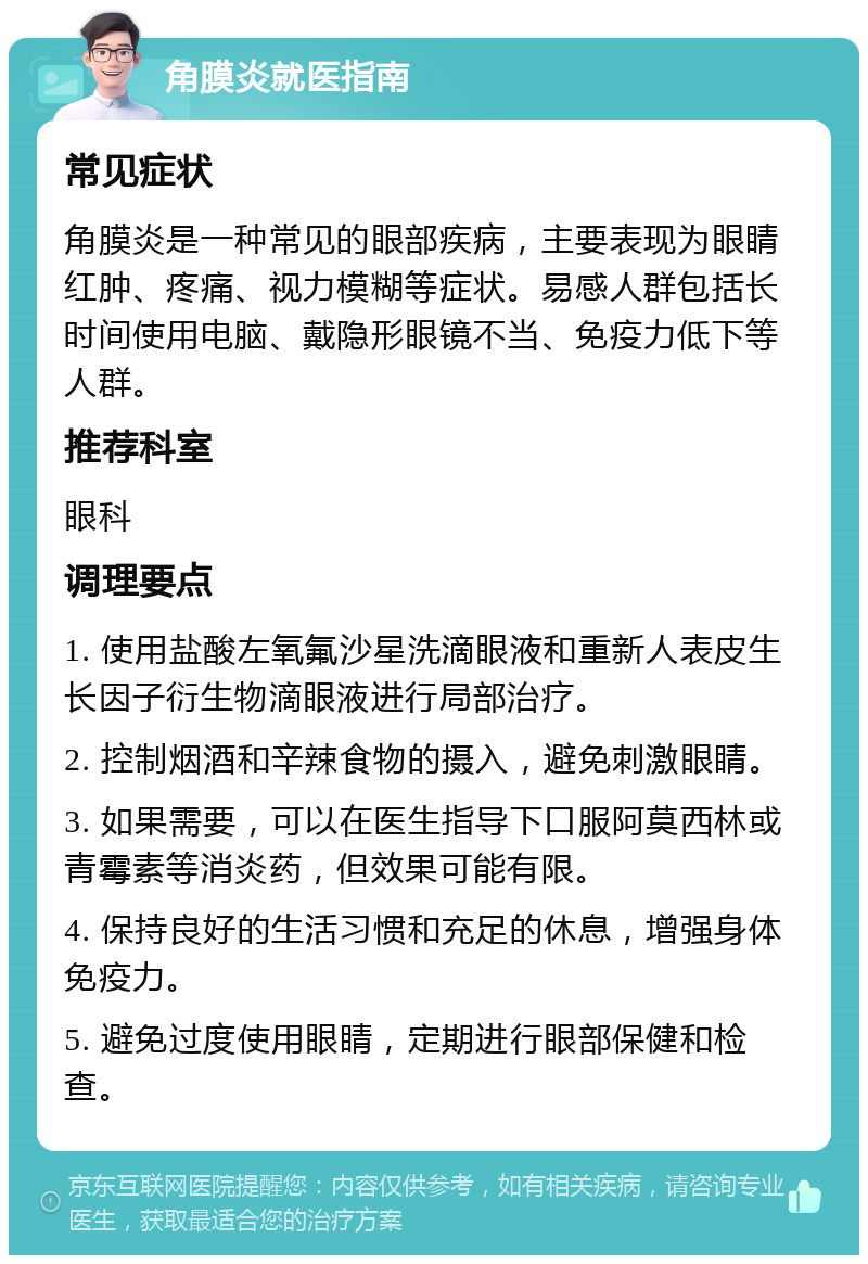 角膜炎就医指南 常见症状 角膜炎是一种常见的眼部疾病，主要表现为眼睛红肿、疼痛、视力模糊等症状。易感人群包括长时间使用电脑、戴隐形眼镜不当、免疫力低下等人群。 推荐科室 眼科 调理要点 1. 使用盐酸左氧氟沙星洗滴眼液和重新人表皮生长因子衍生物滴眼液进行局部治疗。 2. 控制烟酒和辛辣食物的摄入，避免刺激眼睛。 3. 如果需要，可以在医生指导下口服阿莫西林或青霉素等消炎药，但效果可能有限。 4. 保持良好的生活习惯和充足的休息，增强身体免疫力。 5. 避免过度使用眼睛，定期进行眼部保健和检查。