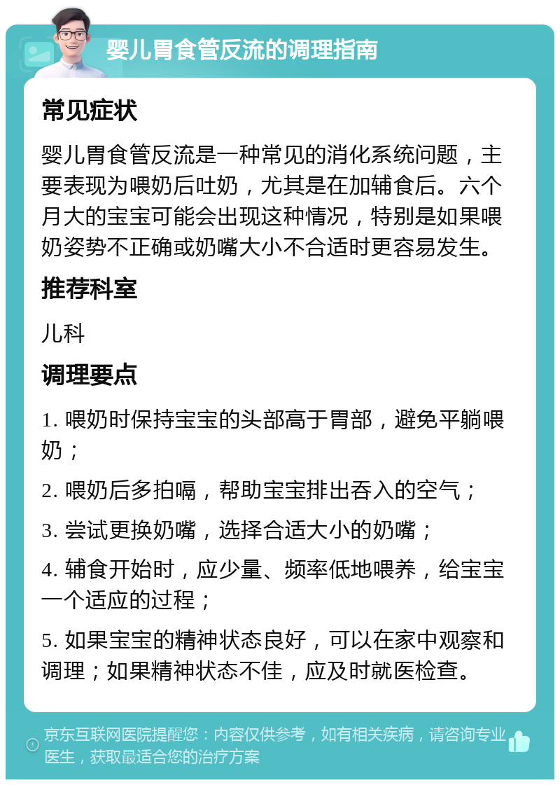 婴儿胃食管反流的调理指南 常见症状 婴儿胃食管反流是一种常见的消化系统问题，主要表现为喂奶后吐奶，尤其是在加辅食后。六个月大的宝宝可能会出现这种情况，特别是如果喂奶姿势不正确或奶嘴大小不合适时更容易发生。 推荐科室 儿科 调理要点 1. 喂奶时保持宝宝的头部高于胃部，避免平躺喂奶； 2. 喂奶后多拍嗝，帮助宝宝排出吞入的空气； 3. 尝试更换奶嘴，选择合适大小的奶嘴； 4. 辅食开始时，应少量、频率低地喂养，给宝宝一个适应的过程； 5. 如果宝宝的精神状态良好，可以在家中观察和调理；如果精神状态不佳，应及时就医检查。