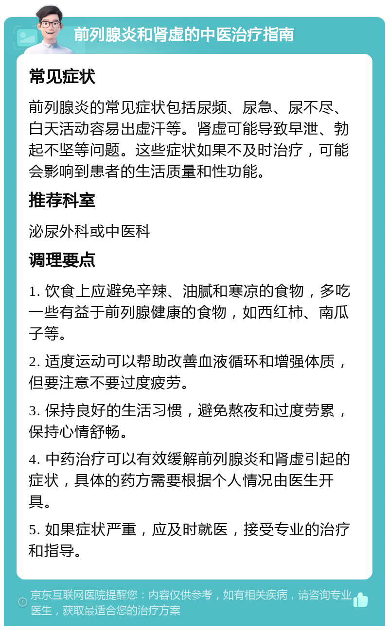 前列腺炎和肾虚的中医治疗指南 常见症状 前列腺炎的常见症状包括尿频、尿急、尿不尽、白天活动容易出虚汗等。肾虚可能导致早泄、勃起不坚等问题。这些症状如果不及时治疗，可能会影响到患者的生活质量和性功能。 推荐科室 泌尿外科或中医科 调理要点 1. 饮食上应避免辛辣、油腻和寒凉的食物，多吃一些有益于前列腺健康的食物，如西红柿、南瓜子等。 2. 适度运动可以帮助改善血液循环和增强体质，但要注意不要过度疲劳。 3. 保持良好的生活习惯，避免熬夜和过度劳累，保持心情舒畅。 4. 中药治疗可以有效缓解前列腺炎和肾虚引起的症状，具体的药方需要根据个人情况由医生开具。 5. 如果症状严重，应及时就医，接受专业的治疗和指导。