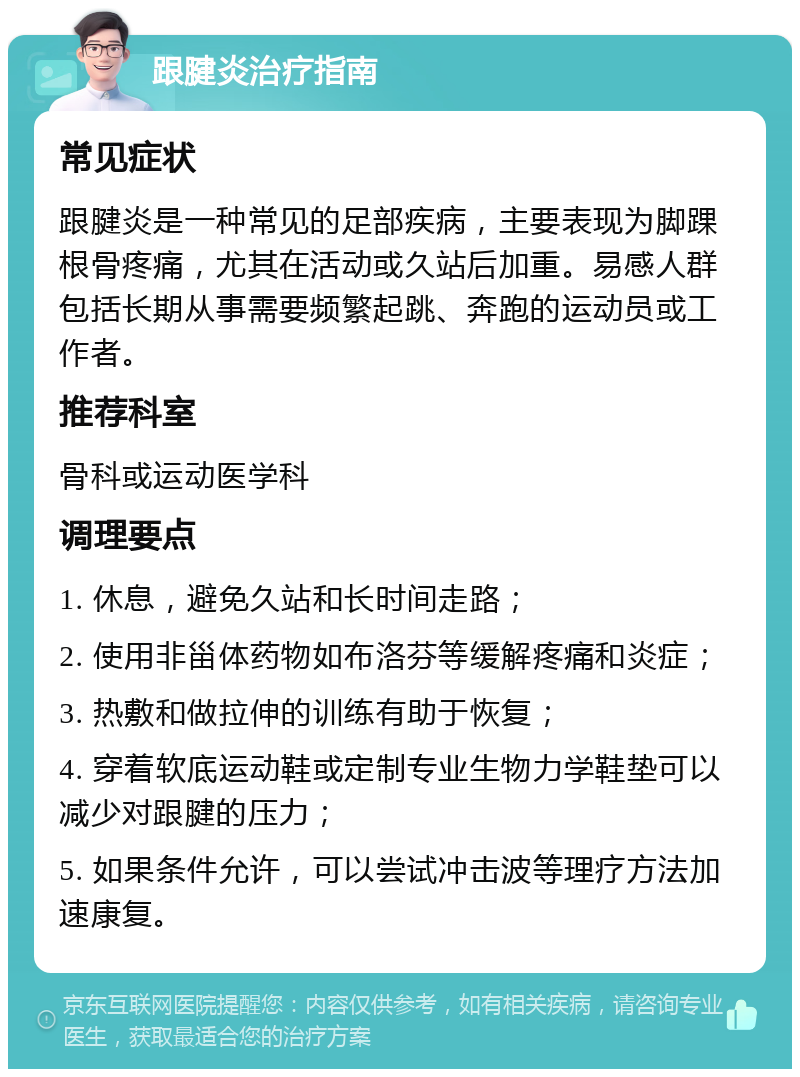 跟腱炎治疗指南 常见症状 跟腱炎是一种常见的足部疾病，主要表现为脚踝根骨疼痛，尤其在活动或久站后加重。易感人群包括长期从事需要频繁起跳、奔跑的运动员或工作者。 推荐科室 骨科或运动医学科 调理要点 1. 休息，避免久站和长时间走路； 2. 使用非甾体药物如布洛芬等缓解疼痛和炎症； 3. 热敷和做拉伸的训练有助于恢复； 4. 穿着软底运动鞋或定制专业生物力学鞋垫可以减少对跟腱的压力； 5. 如果条件允许，可以尝试冲击波等理疗方法加速康复。