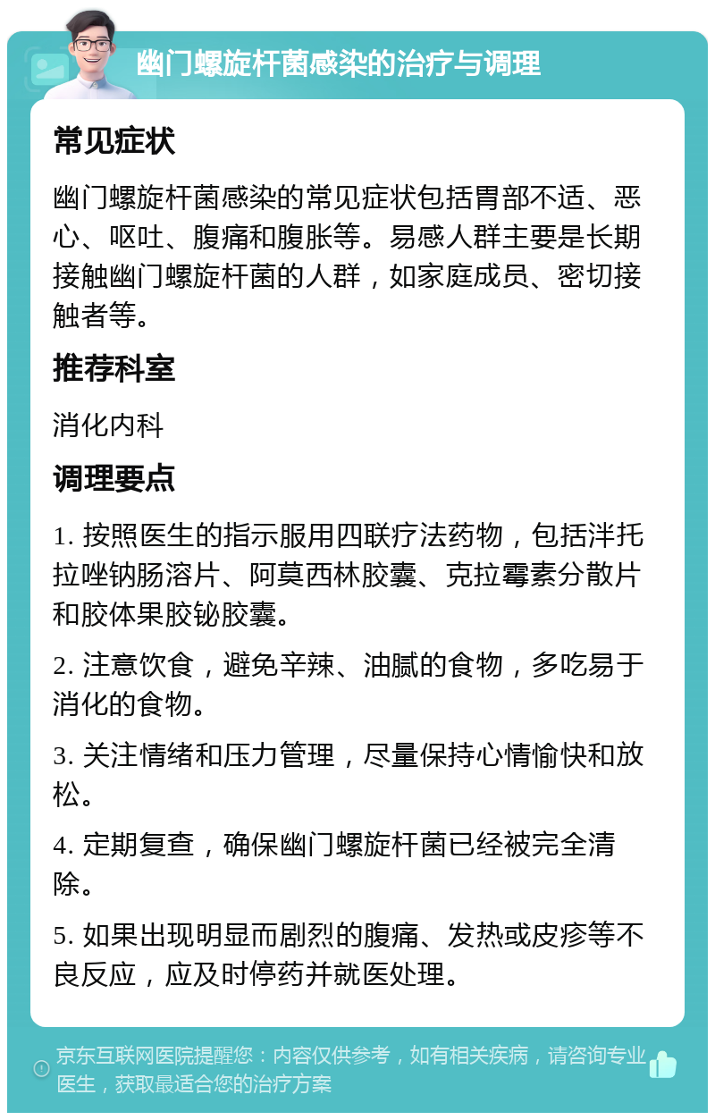 幽门螺旋杆菌感染的治疗与调理 常见症状 幽门螺旋杆菌感染的常见症状包括胃部不适、恶心、呕吐、腹痛和腹胀等。易感人群主要是长期接触幽门螺旋杆菌的人群，如家庭成员、密切接触者等。 推荐科室 消化内科 调理要点 1. 按照医生的指示服用四联疗法药物，包括泮托拉唑钠肠溶片、阿莫西林胶囊、克拉霉素分散片和胶体果胶铋胶囊。 2. 注意饮食，避免辛辣、油腻的食物，多吃易于消化的食物。 3. 关注情绪和压力管理，尽量保持心情愉快和放松。 4. 定期复查，确保幽门螺旋杆菌已经被完全清除。 5. 如果出现明显而剧烈的腹痛、发热或皮疹等不良反应，应及时停药并就医处理。