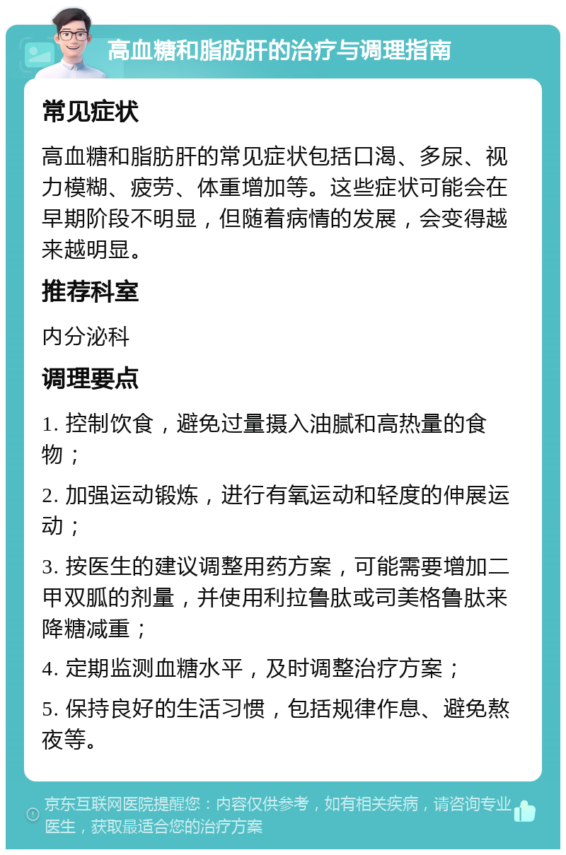 高血糖和脂肪肝的治疗与调理指南 常见症状 高血糖和脂肪肝的常见症状包括口渴、多尿、视力模糊、疲劳、体重增加等。这些症状可能会在早期阶段不明显，但随着病情的发展，会变得越来越明显。 推荐科室 内分泌科 调理要点 1. 控制饮食，避免过量摄入油腻和高热量的食物； 2. 加强运动锻炼，进行有氧运动和轻度的伸展运动； 3. 按医生的建议调整用药方案，可能需要增加二甲双胍的剂量，并使用利拉鲁肽或司美格鲁肽来降糖减重； 4. 定期监测血糖水平，及时调整治疗方案； 5. 保持良好的生活习惯，包括规律作息、避免熬夜等。