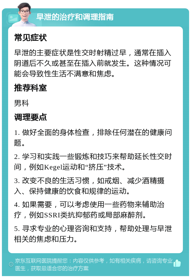 早泄的治疗和调理指南 常见症状 早泄的主要症状是性交时射精过早，通常在插入阴道后不久或甚至在插入前就发生。这种情况可能会导致性生活不满意和焦虑。 推荐科室 男科 调理要点 1. 做好全面的身体检查，排除任何潜在的健康问题。 2. 学习和实践一些锻炼和技巧来帮助延长性交时间，例如Kegel运动和“挤压”技术。 3. 改变不良的生活习惯，如戒烟、减少酒精摄入、保持健康的饮食和规律的运动。 4. 如果需要，可以考虑使用一些药物来辅助治疗，例如SSRI类抗抑郁药或局部麻醉剂。 5. 寻求专业的心理咨询和支持，帮助处理与早泄相关的焦虑和压力。