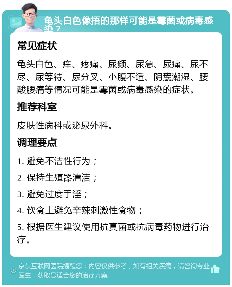 龟头白色像捂的那样可能是霉菌或病毒感染？ 常见症状 龟头白色、痒、疼痛、尿频、尿急、尿痛、尿不尽、尿等待、尿分叉、小腹不适、阴囊潮湿、腰酸腰痛等情况可能是霉菌或病毒感染的症状。 推荐科室 皮肤性病科或泌尿外科。 调理要点 1. 避免不洁性行为； 2. 保持生殖器清洁； 3. 避免过度手淫； 4. 饮食上避免辛辣刺激性食物； 5. 根据医生建议使用抗真菌或抗病毒药物进行治疗。